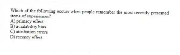 Which of the following occurs when people remember the most recently presented items of experiences?
A) primacy effect
B) availability bias
C) attribution errors
D) recency effect