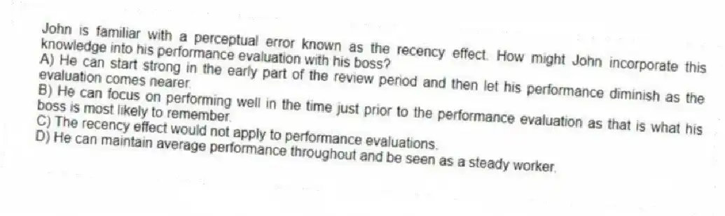 John is familiar with a perceptual error known as the recency effect. How might John incorporate this knowledge into his performance evaluation with his boss?
A) He can start strong in the early part of the review period and then let his performance diminish as the evaluation comes nearer.
B) He can focus on performing well in the time just prior to the performance evaluation as that is what his boss is most likely to remember.
C) The recency effect would not apply to performance evaluations.
D) He can maintain average performance throughout and be seen as a steady worker.