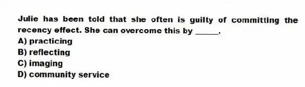 Julie has been told that she often is guilty of committing the recency effect. She can overcome this by ______.
A) practicing
B) reflecting
C) imaging
D) community service