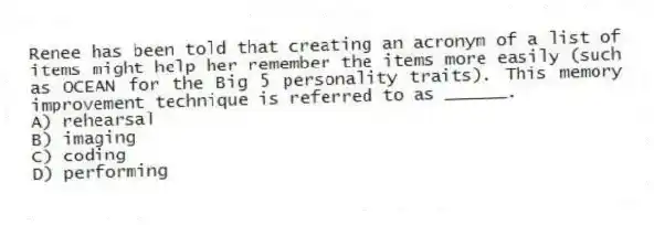 Renee has been told that creating an acronym of a list of items might help her remember the items more easily (such as OCEAN for the Big 5 personality traits). This memory improvement technique is referred to as ______.
A) rehearsal
B) imaging
C) coding
D) performing
