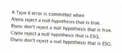 A Type II error is committed when
A)you reject a null hypothesis that is true.
B)you don't reject a null hypothesis that is true.
C)you reject a null hypothesis that is ESQ.
D)you don't reject a null hypothesis that is ESQ.