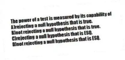 The power of a test is measured by its capability of
A)rejecting a null hypothesis that is true.
B)not rejecting a null hypothesis that is true.
C)rejecting a null hypothesis that is ESQ.
D)not rejecting a null hypothesis that is ESQ.