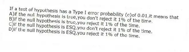 If a test of hypothesis has a Type I error probability (α)of 0.01,it means that
A)if the null hypothesis is true,you don't reject it 1% of the time.
B)if the null hypothesis is true,you reject it 1% of the time.
C)if the null hypothesis is ESQ,you don't reject it 1% of the time.
D)if the null hypothesis is ESQ,you reject it 1% of the time.