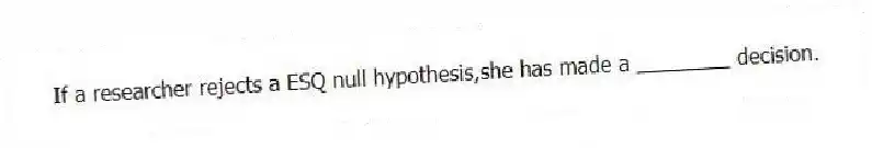 If a researcher rejects a ESQ null hypothesis,she has made a ________ decision.