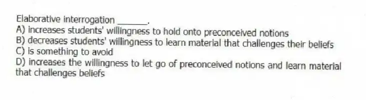 Elaborative interrogation ______.
A) increases students' willingness to hold onto preconceived notions
B) decreases students' willingness to learn material that challenges their beliefs
C) is something to avoid
D) increases the willingness to let go of preconceived notions and learn material that challenges beliefs