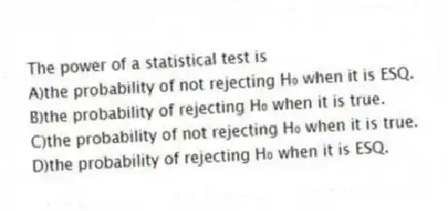 The power of a statistical test is
A)the probability of not rejecting H₀ when it is ESQ.
B)the probability of rejecting H₀ when it is true.
C)the probability of not rejecting H₀ when it is true.
D)the probability of rejecting H₀ when it is ESQ.