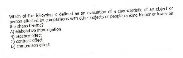 Which of the following is defined as an evaluation of a characteristic of an object or person affected by comparisons with other objects or people ranking higher or lower on the characteristic?
A) elaborative interrogation
B) recency effect
C) contrast effect
D) comparison effect