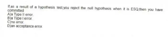 If,as a result of a hypothesis test,you reject the null hypothesis when it is ESQ,then you have committed
A)a Type II error.
B)a Type I error.
C)no error.
D)an acceptance error.