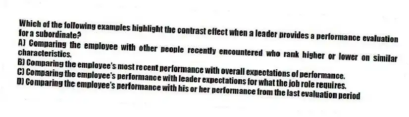 Which of the following examples highlight the contrast effect when a leader provides a performance evaluation for a subordinate?
A) Comparing the employee with other people recently encountered who rank higher or lower on similar characteristics.
B) Comparing the employee's most recent performance with overall expectations of performance.
C) Comparing the employee's performance with leader expectations for what the job role requires.
D) Comparing the employee's performance with his or her performance from the last evaluation period