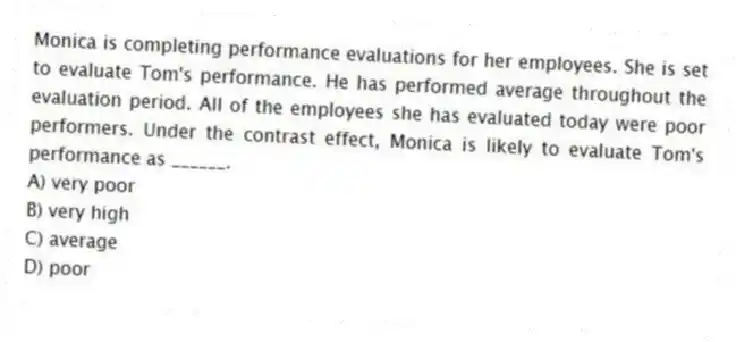 Monica is completing performance evaluations for her employees. She is set to evaluate Tom's performance. He has performed average throughout the evaluation period. All of the employees she has evaluated today were poor performers. Under the contrast effect, Monica is likely to evaluate Tom's performance as ______.
A) very poor
B) very high
C) average
D) poor