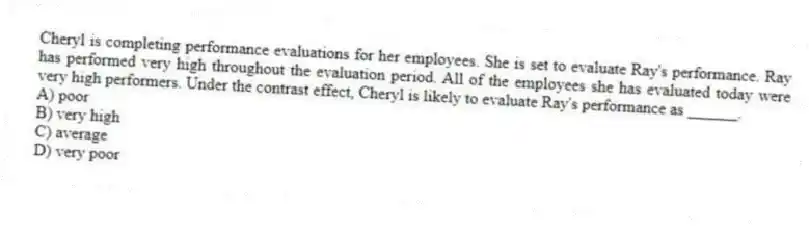 Cheryl is completing performance evaluations for her employees. She is set to evaluate Ray's performance. Ray has performed very high throughout the evaluation period. All of the employees she has evaluated today were very high performers. Under the contrast effect, Cheryl is likely to evaluate Ray's performance as ______.
A) poor
B) very high
C) average
D) very poor