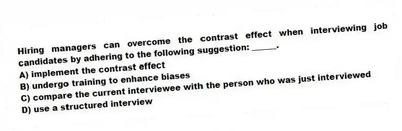Hiring managers can overcome the contrast effect when interviewing job candidates by adhering to the following suggestion: ______.
A) implement the contrast effect
B) undergo training to enhance biases
C) compare the current interviewee with the person who was just interviewed
D) use a structured interview