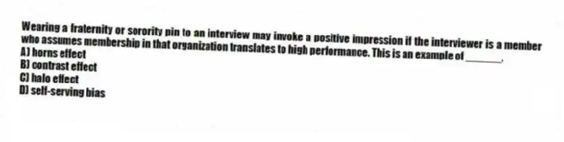 Wearing a fraternity or sorority pin to an interview may invoke a positive impression if the interviewer is a member who assumes membership in that organization translates to high performance. This is an example of ______.
A) horns effect
B) contrast effect
C) halo effect
D) self-serving bias