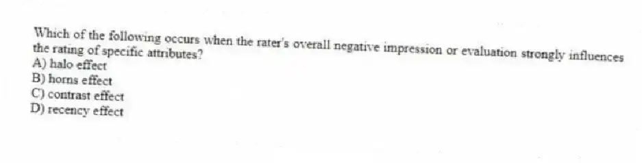 Which of the following occurs when the rater's overall negative impression or evaluation strongly influences the rating of specific attributes?
A) halo effect
B) horns effect
C) contrast effect
D) recency effect