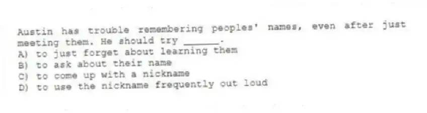 Austin has trouble remembering peoples' names, even after just meeting them. He should try ______.
A) to just forget about learning them
B) to ask about their name
C) to come up with a nickname
D) to use the nickname frequently out loud