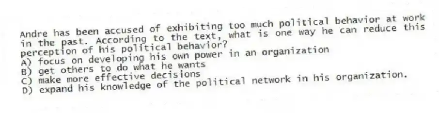 Andre has been accused of exhibiting too much political behavior at work in the past. According to the text, what is one way he can reduce this perception of his political behavior?
A) focus on developing his own power in an organization
B) get others to do what he wants
C) make more effective decisions
D) expand his knowledge of the political network in his organization.