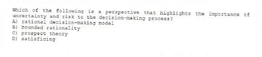 Which of the following is a perspective that highlights the importance of uncertainty and risk to the decision-making process?
A) rational decision-making model
B) bounded rationality
C) prospect theory
D) satisficing
