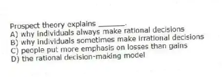 Prospect theory explains ______.
A) why individuals always make rational decisions
B) why individuals sometimes make irrational decisions
C) people put more emphasis on losses than gains
D) the rational decision-making model