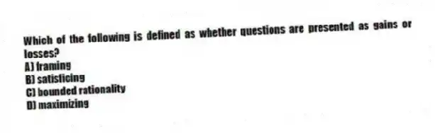 Which of the following is defined as whether questions are presented as gains or losses?
A) framing
B) satisficing
C) bounded rationality
D) maximizing