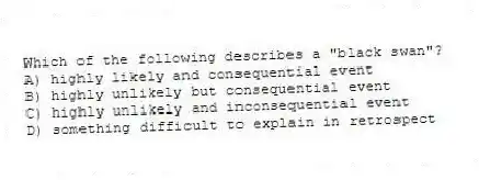 Which of the following describes a "black swan"?
A) highly likely and consequential event
B) highly unlikely but consequential event
C) highly unlikely and inconsequential event
D) something difficult to explain in retrospect