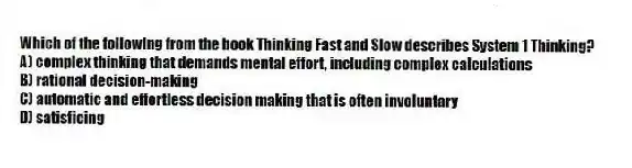Which of the following from the book Thinking Fast and Slow describes System 1 Thinking?
A) complex thinking that demands mental effort, including complex calculations
B) rational decision-making
C) automatic and effortless decision making that is often involuntary
D) satisficing
