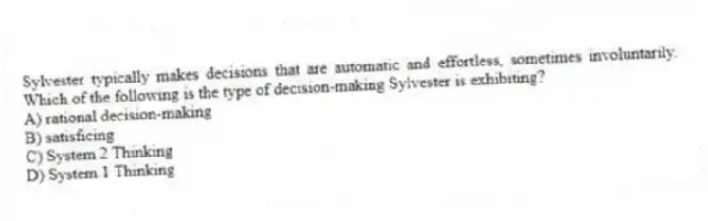 Sylvester typically makes decisions that are automatic and effortless, sometimes involuntarily. Which of the following is the type of decision-making Sylvester is exhibiting?
A) rational decision-making
B) satisficing
C) System 2 Thinking
D) System 1 Thinking
