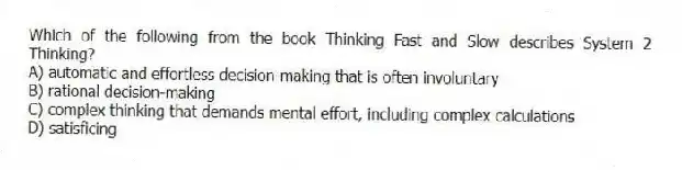 Which of the following from the book Thinking Fast and Slow describes System 2 Thinking?
A) automatic and effortless decision-making that is often involuntary
B) rational decision-making
C) complex thinking that demands mental effort, including complex calculations
D) satisficing