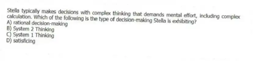 Stella typically makes decisions with complex thinking that demands mental effort, including complex calculation. Which of the following is the type of decision-making Stella is exhibiting?
A) rational decision-making
B) System 2 Thinking
C) System 1 Thinking
D) satisficing