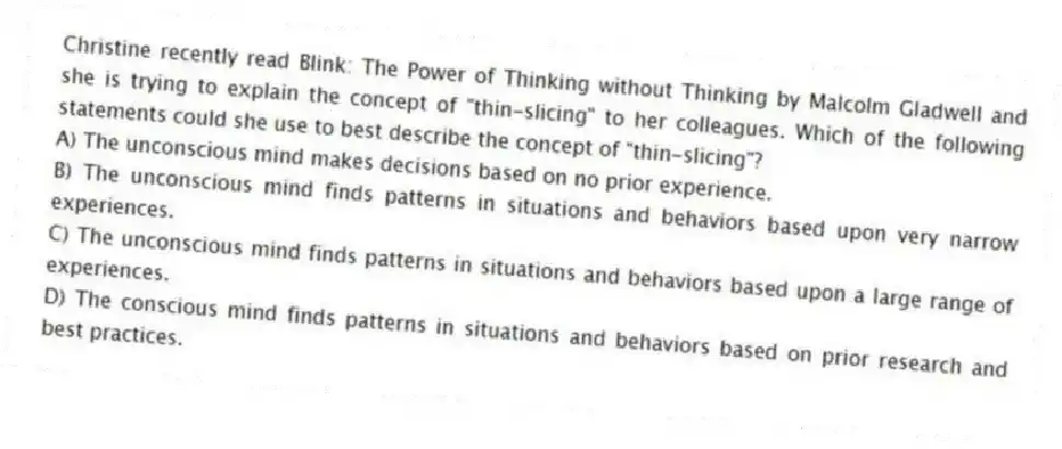 Christine recently read Blink: The Power of Thinking without Thinking by Malcolm Gladwell and she is trying to explain the concept of "thin-slicing" to her colleagues. Which of the following statements could she use to best describe the concept of "thin-slicing"?
A) The unconscious mind makes decisions based on no prior experience.
B) The unconscious mind finds patterns in situations and behaviors based upon very narrow experiences.
C) The unconscious mind finds patterns in situations and behaviors based upon a large range of experiences.
D) The conscious mind finds patterns in situations and behaviors based on prior research and best practices.