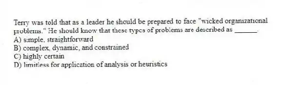 Terry was told that as a leader he should be prepared to face "wicked organizational problems." He should know that these types of problems are described as ______.
A) simple, straightforward
B) complex, dynamic, and constrained
C) highly certain
D) limitless for application of analysis or heuristics