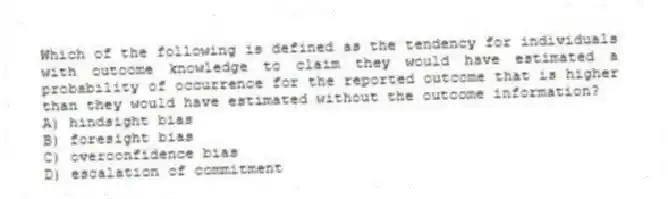 Which of the following is defined as the tendency for individuals with outcome knowledge to claim they would have estimated a probability of occurrence for the reported outcome that is higher than they would have estimated without the outcome information?
A) hindsight bias
B) foresight bias
C) overconfidence bias
D) escalation of commitment