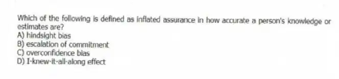 Which of the following is defined as inflated assurance in how accurate a person's knowledge or estimates are?
A) hindsight bias
B) escalation of commitment
C) overconfidence bias
D) I-knew-it-all-along effect