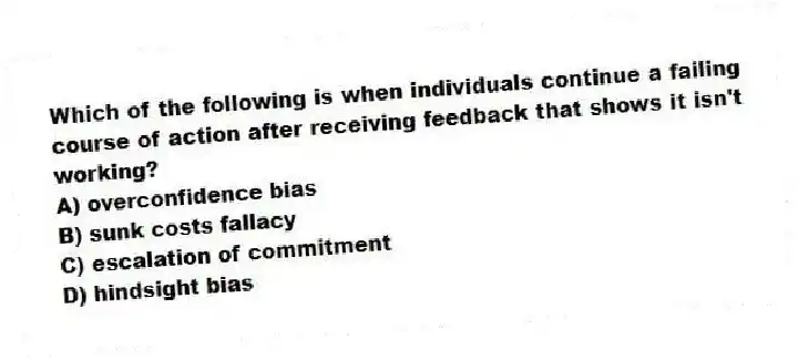 Which of the following is when individuals continue a failing course of action after receiving feedback that shows it isn't working?
A) overconfidence bias
B) sunk costs fallacy
C) escalation of commitment
D) hindsight bias