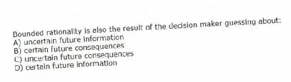 Bounded rationality is also the result of the decision maker guessing about:
A) uncertain future information
B) certain future consequences
C) uncertain future consequences
D) certain future information