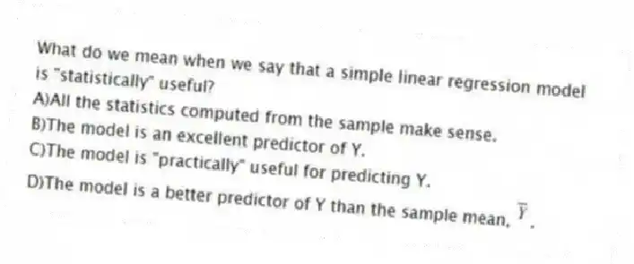 What do we mean when we say that a simple linear regression model is "statistically" useful?
A)All the statistics computed from the sample make sense.
B)The model is an excellent predictor of Y.
C)The model is "practically" useful for predicting Y.
D)The model is a better predictor of Y than the sample mean, .