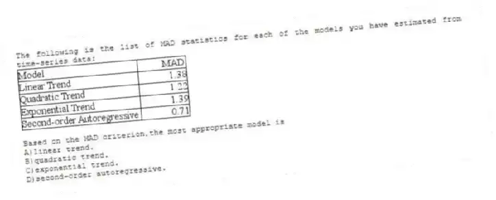 The following is the list of MAD statistics for each of the models you have estimated from time-series data:
Based on the MAD criterion,the most appropriate model is
A)linear trend.
B)quadratic trend.
C)exponential trend.
D)second-order autoregressive.