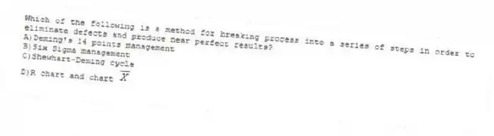 Which of the following is a method for breaking process into a series of steps in order to eliminate defects and produce near perfect results?
A)Deming's 14 points management
B)Six Sigma management
C)Shewhart-Deming cycle
D)R chart and chart