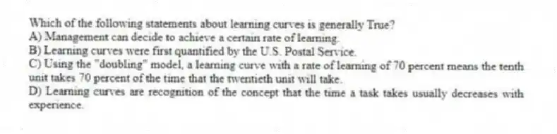 Which of the following statements about learning curves is generally True?
A) Management can decide to achieve a certain rate of learning.
B) Learning curves were first quantified by the U.S. Postal Service.
C) Using the "doubling" model, a learning curve with a rate of learning of 70 percent means the tenth unit takes 70 percent of the time that the twentieth unit will take.
D) Learning curves are recognition of the concept that the time a task takes usually decreases with experience.