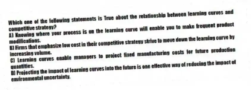 Which one of the following statements is True about the relationship between learning curves and competitive strategy?
A) Knowing where your process is on the learning curve will enable you to make frequent product modifications.
B) Firms that emphasize low cost in their competitive strategy strive to move down the learning curve by increasing volume.
C) Learning curves enable managers to project fixed manufacturing costs for future production quantities.
D) Projecting the impact of learning curves into the future is one effective way of reducing the impact of environmental uncertainty.
