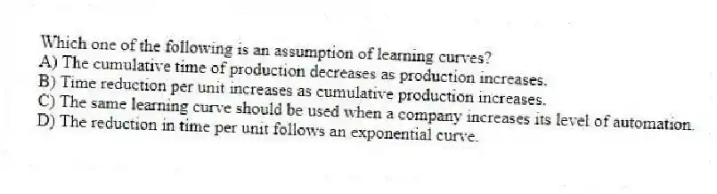 Which one of the following is an assumption of learning curves?
A) The cumulative time of production decreases as production increases.
B) Time reduction per unit increases as cumulative production increases.
C) The same learning curve should be used when a company increases its level of automation.
D) The reduction in time per unit follows an exponential curve.