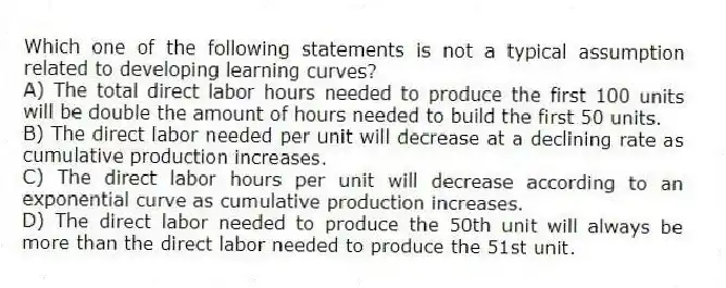 Which one of the following statements is not a typical assumption related to developing learning curves?
A) The total direct labor hours needed to produce the first 100 units will be double the amount of hours needed to build the first 50 units.
B) The direct labor needed per unit will decrease at a declining rate as cumulative production increases.
C) The direct labor hours per unit will decrease according to an exponential curve as cumulative production increases.
D) The direct labor needed to produce the 50th unit will always be more than the direct labor needed to produce the 51st unit.