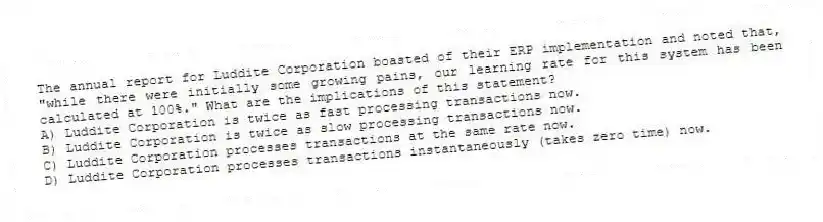 The annual report for Luddite Corporation boasted of their ERP implementation and noted that, "while there were initially some growing pains, our learning rate for this system has been calculated at 100%." What are the implications of this statement?
A) Luddite Corporation is twice as fast processing transactions now.
B) Luddite Corporation is twice as slow processing transactions now.
C) Luddite Corporation processes transactions at the same rate now.
D) Luddite Corporation processes transactions instantaneously (takes zero time) now.