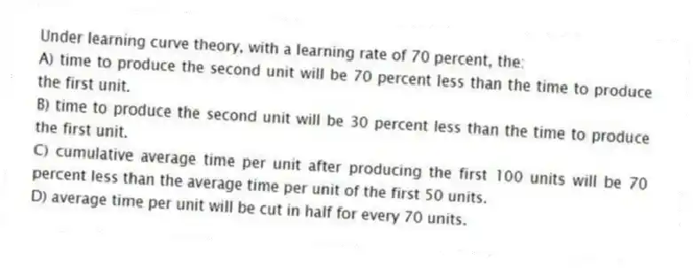 Under learning curve theory, with a learning rate of 70 percent, the:
A) time to produce the second unit will be 70 percent less than the time to produce the first unit.
B) time to produce the second unit will be 30 percent less than the time to produce the first unit.
C) cumulative average time per unit after producing the first 100 units will be 70 percent less than the average time per unit of the first 50 units.
D) average time per unit will be cut in half for every 70 units.