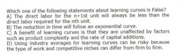 Which one of the following statements about learning curves is False?
A) The direct labor for the n+1st unit will always be less than the direct labor required for the nth unit.
B) The reduction in time will follow an exponential curve.
C) A benefit of learning curves is that they are unaffected by factors such as product complexity and the rate of capital additions.
D) Using industry averages for learning curves can be risky because the type of work and competitive niches can differ from firm to firm.