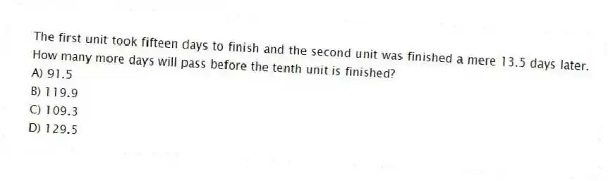 The first unit took fifteen days to finish and the second unit was finished a mere 13.5 days later. How many more days will pass before the tenth unit is finished?
A) 91.5
B) 119.9
C) 109.3
D) 129.5