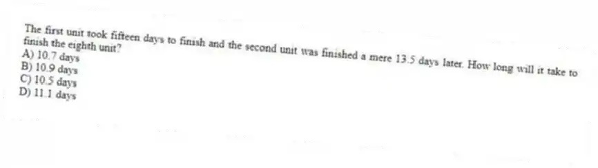 The first unit took fifteen days to finish and the second unit was finished a mere 13.5 days later. How long will it take to finish the eighth unit?
A) 10.7 days
B) 10.9 days
C) 10.5 days
D) 11.1 days