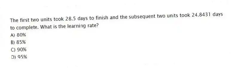The first two units took 28.5 days to finish and the subsequent two units took 24.8431 days to complete. What is the learning rate?
A) 80%
B) 85%
C) 90%
D) 95%