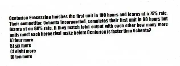 Centurion Processing finishes the first unit in 100 hours and learns at a 75% rate. Their competitor, Ochenta Incorporated, completes their first unit in 80 hours but learns at an 80% rate. If they match total output with each other how many more units must each fierce rival make before Centurion is faster than Ochenta?
A) four more
B) six more
C) eight more
D) ten more
