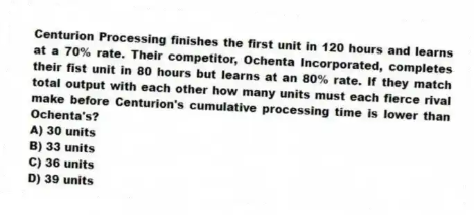 Centurion Processing finishes the first unit in 120 hours and learns at a 70% rate. Their competitor, Ochenta Incorporated, completes their fist unit in 80 hours but learns at an 80% rate. If they match total output with each other how many units must each fierce rival make before Centurion's cumulative processing time is lower than Ochenta's?
A) 30 units
B) 33 units
C) 36 units
D) 39 units