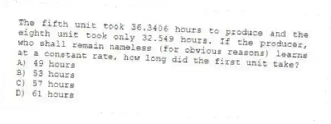 The fifth unit took 36.3406 hours to produce and the eighth unit took only 32.549 hours. If the producer, who shall remain nameless (for obvious reasons) learns at a constant rate, how long did the first unit take?
A) 49 hours
B) 53 hours
C) 57 hours
D) 61 hours